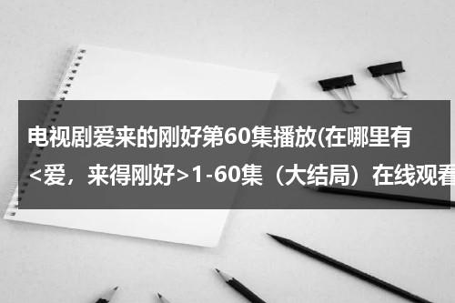 电视剧爱来的刚好第60集播放(在哪里有1-60集（大结局）在线观看完整的？？)（爱来的刚好电视剧百度百科）-第1张图片-九妖电影