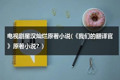 电视剧星汉灿烂原著小说(《我们的翻译官》原著小说？)（《星汉灿烂》）-第1张图片-九妖电影